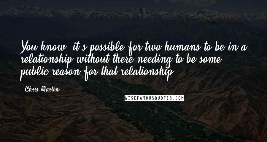 Chris Martin Quotes: You know, it's possible for two humans to be in a relationship without there needing to be some public reason for that relationship.