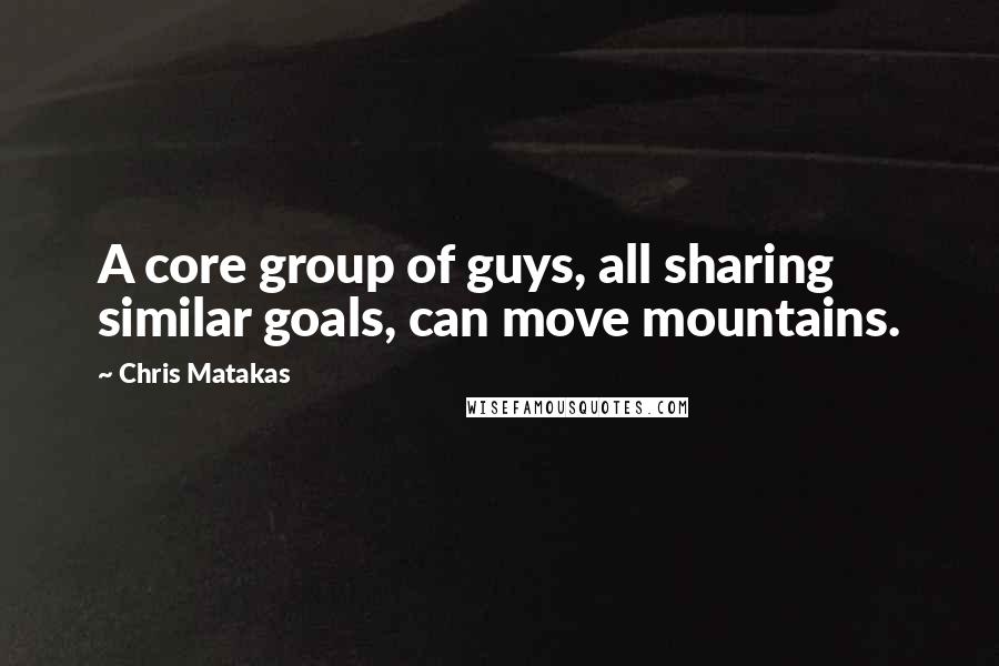 Chris Matakas Quotes: A core group of guys, all sharing similar goals, can move mountains.