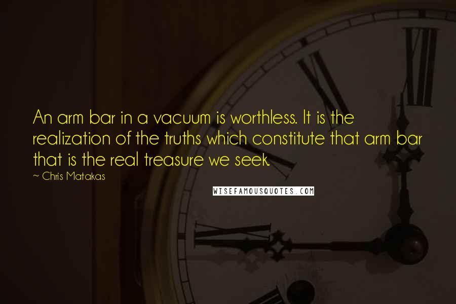 Chris Matakas Quotes: An arm bar in a vacuum is worthless. It is the realization of the truths which constitute that arm bar that is the real treasure we seek.