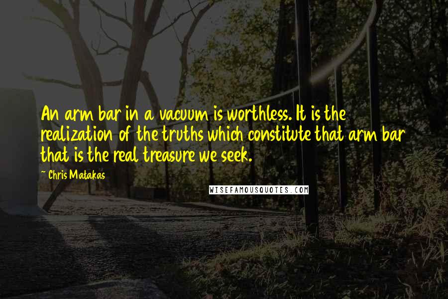 Chris Matakas Quotes: An arm bar in a vacuum is worthless. It is the realization of the truths which constitute that arm bar that is the real treasure we seek.