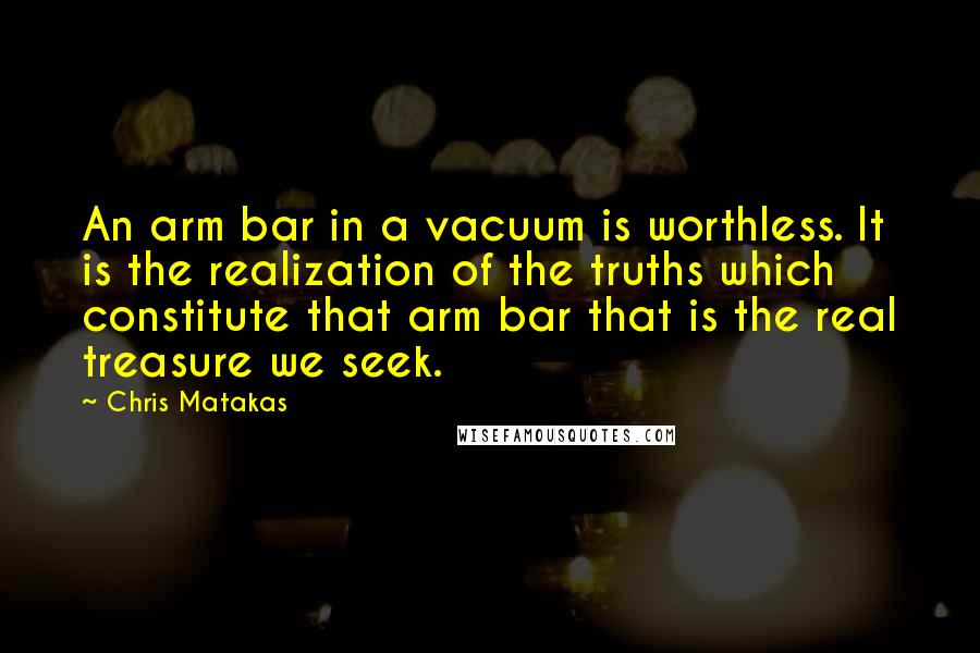 Chris Matakas Quotes: An arm bar in a vacuum is worthless. It is the realization of the truths which constitute that arm bar that is the real treasure we seek.