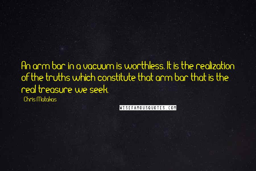 Chris Matakas Quotes: An arm bar in a vacuum is worthless. It is the realization of the truths which constitute that arm bar that is the real treasure we seek.