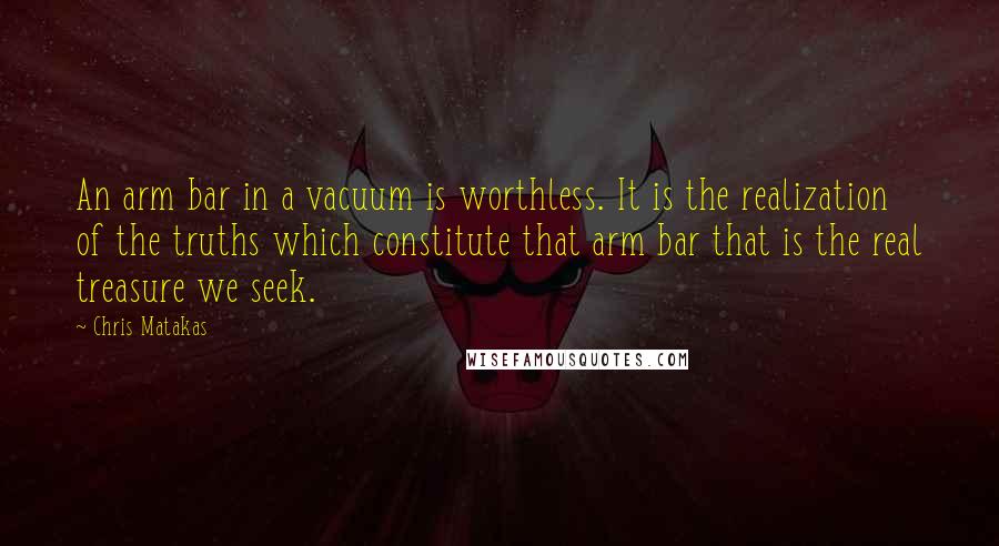 Chris Matakas Quotes: An arm bar in a vacuum is worthless. It is the realization of the truths which constitute that arm bar that is the real treasure we seek.