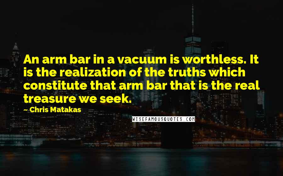 Chris Matakas Quotes: An arm bar in a vacuum is worthless. It is the realization of the truths which constitute that arm bar that is the real treasure we seek.