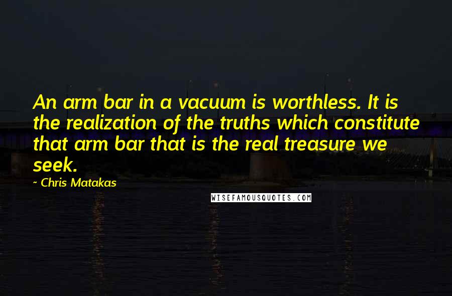 Chris Matakas Quotes: An arm bar in a vacuum is worthless. It is the realization of the truths which constitute that arm bar that is the real treasure we seek.