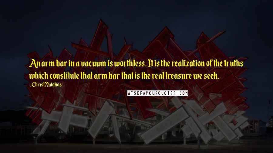 Chris Matakas Quotes: An arm bar in a vacuum is worthless. It is the realization of the truths which constitute that arm bar that is the real treasure we seek.