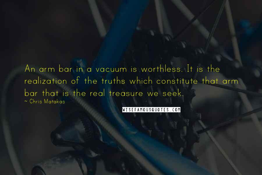 Chris Matakas Quotes: An arm bar in a vacuum is worthless. It is the realization of the truths which constitute that arm bar that is the real treasure we seek.