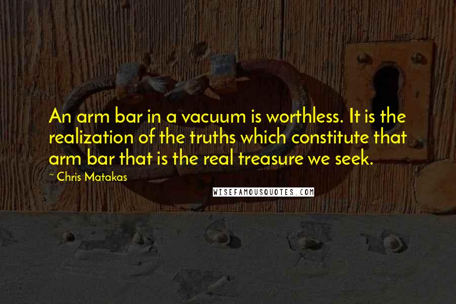 Chris Matakas Quotes: An arm bar in a vacuum is worthless. It is the realization of the truths which constitute that arm bar that is the real treasure we seek.