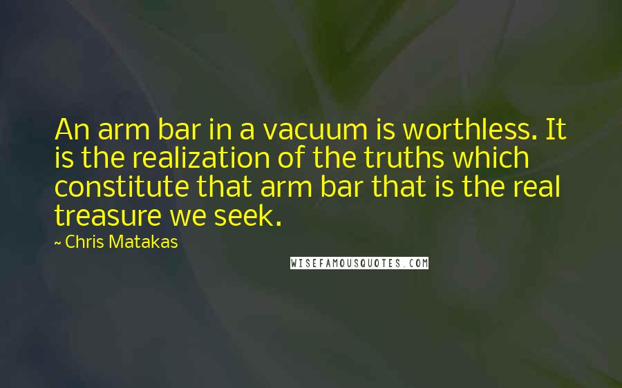 Chris Matakas Quotes: An arm bar in a vacuum is worthless. It is the realization of the truths which constitute that arm bar that is the real treasure we seek.