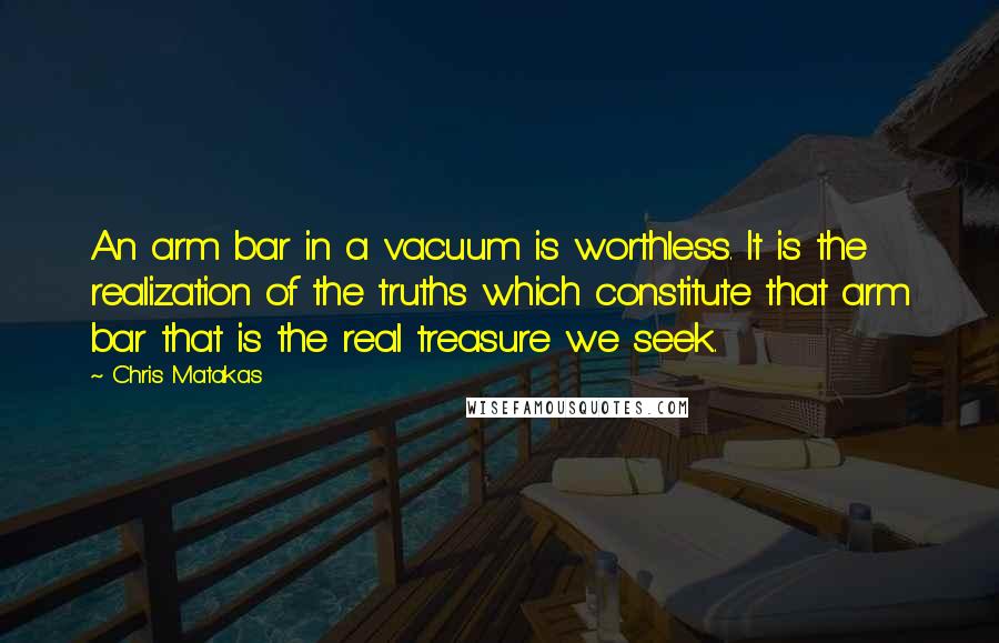 Chris Matakas Quotes: An arm bar in a vacuum is worthless. It is the realization of the truths which constitute that arm bar that is the real treasure we seek.