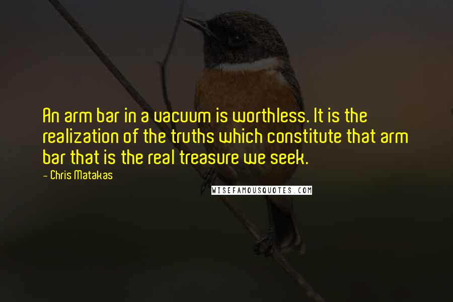 Chris Matakas Quotes: An arm bar in a vacuum is worthless. It is the realization of the truths which constitute that arm bar that is the real treasure we seek.