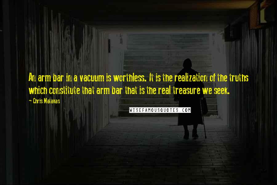 Chris Matakas Quotes: An arm bar in a vacuum is worthless. It is the realization of the truths which constitute that arm bar that is the real treasure we seek.