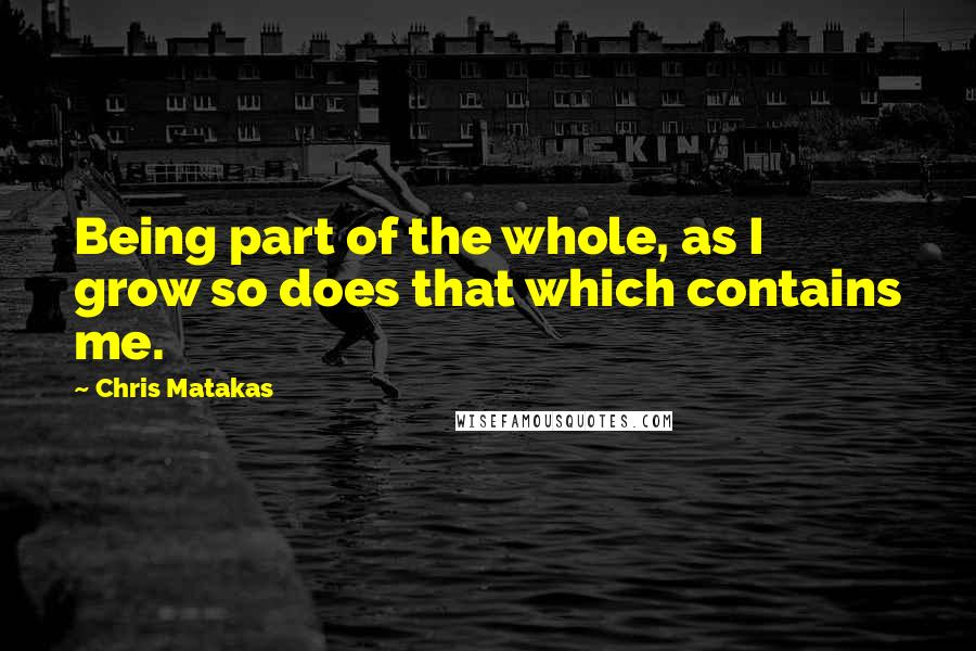 Chris Matakas Quotes: Being part of the whole, as I grow so does that which contains me.