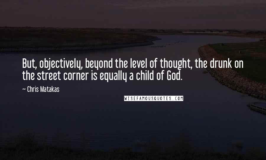 Chris Matakas Quotes: But, objectively, beyond the level of thought, the drunk on the street corner is equally a child of God.