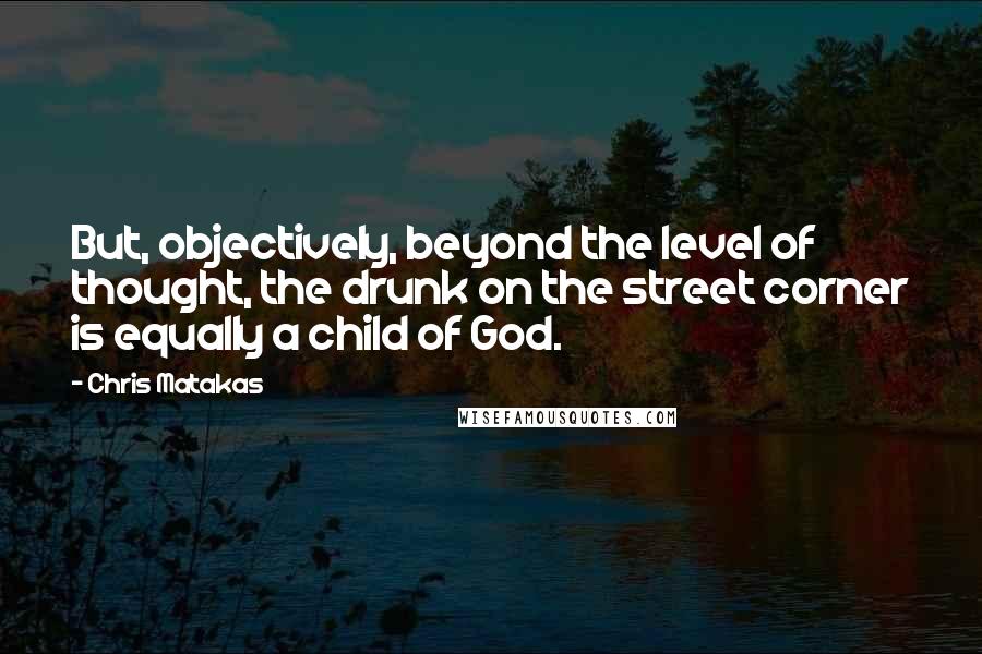 Chris Matakas Quotes: But, objectively, beyond the level of thought, the drunk on the street corner is equally a child of God.