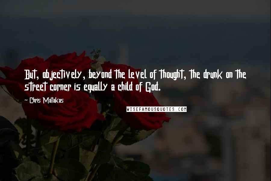 Chris Matakas Quotes: But, objectively, beyond the level of thought, the drunk on the street corner is equally a child of God.