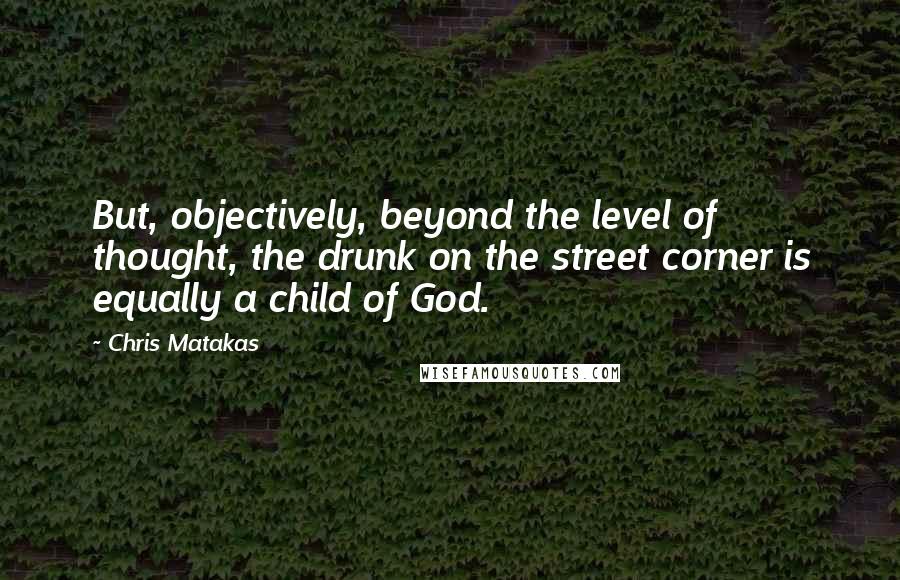 Chris Matakas Quotes: But, objectively, beyond the level of thought, the drunk on the street corner is equally a child of God.