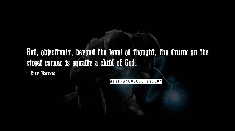 Chris Matakas Quotes: But, objectively, beyond the level of thought, the drunk on the street corner is equally a child of God.