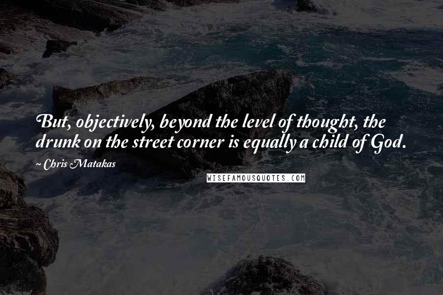 Chris Matakas Quotes: But, objectively, beyond the level of thought, the drunk on the street corner is equally a child of God.