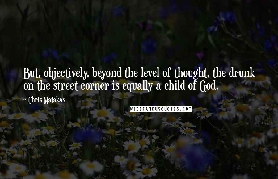 Chris Matakas Quotes: But, objectively, beyond the level of thought, the drunk on the street corner is equally a child of God.