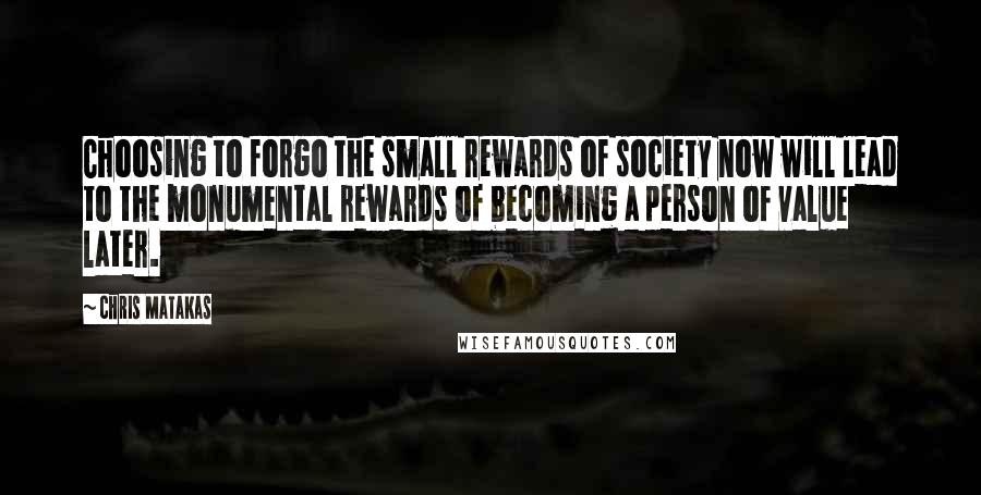 Chris Matakas Quotes: Choosing to forgo the small rewards of society now will lead to the monumental rewards of becoming a person of value later.