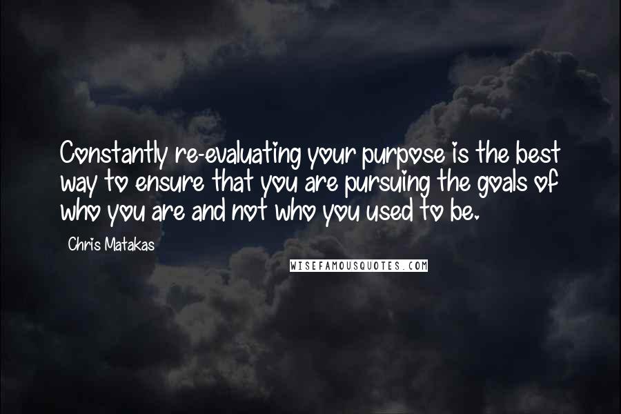 Chris Matakas Quotes: Constantly re-evaluating your purpose is the best way to ensure that you are pursuing the goals of who you are and not who you used to be.