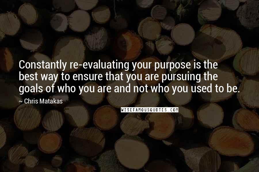 Chris Matakas Quotes: Constantly re-evaluating your purpose is the best way to ensure that you are pursuing the goals of who you are and not who you used to be.