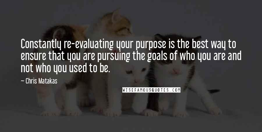 Chris Matakas Quotes: Constantly re-evaluating your purpose is the best way to ensure that you are pursuing the goals of who you are and not who you used to be.