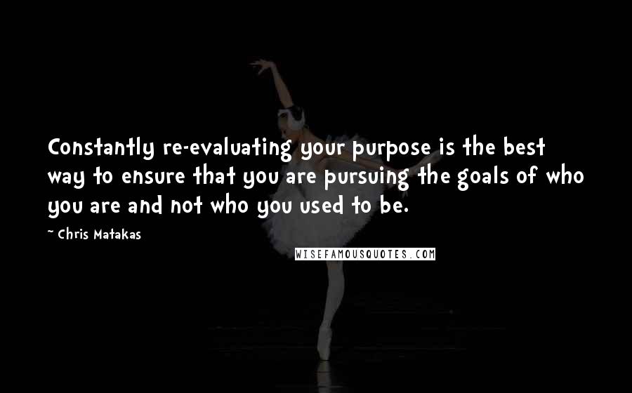 Chris Matakas Quotes: Constantly re-evaluating your purpose is the best way to ensure that you are pursuing the goals of who you are and not who you used to be.