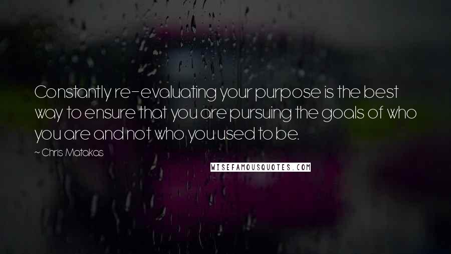 Chris Matakas Quotes: Constantly re-evaluating your purpose is the best way to ensure that you are pursuing the goals of who you are and not who you used to be.