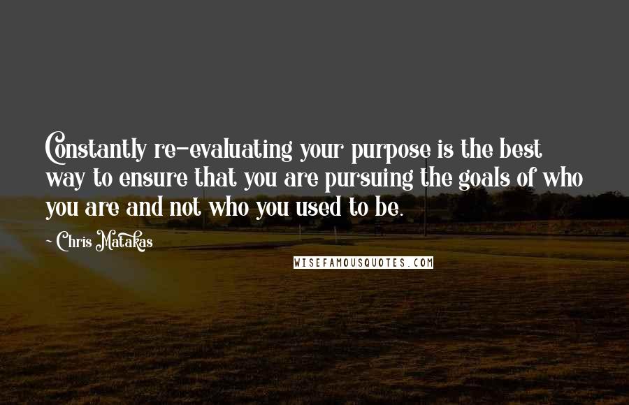 Chris Matakas Quotes: Constantly re-evaluating your purpose is the best way to ensure that you are pursuing the goals of who you are and not who you used to be.