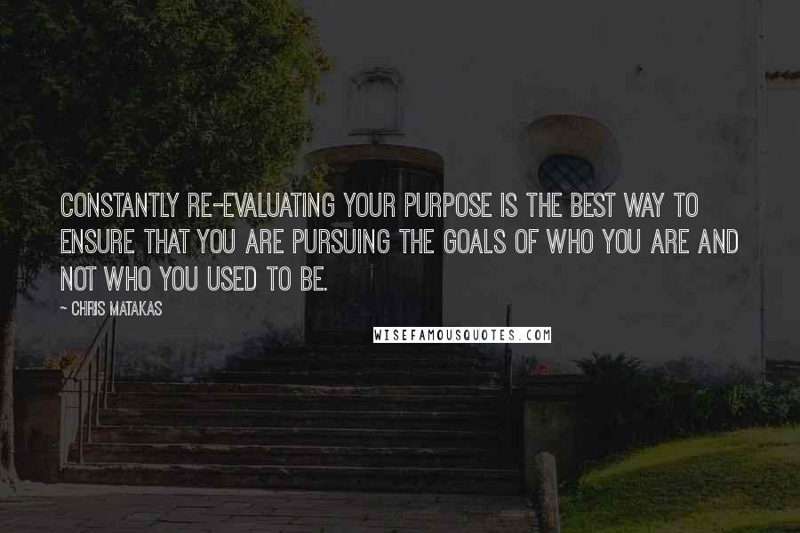 Chris Matakas Quotes: Constantly re-evaluating your purpose is the best way to ensure that you are pursuing the goals of who you are and not who you used to be.