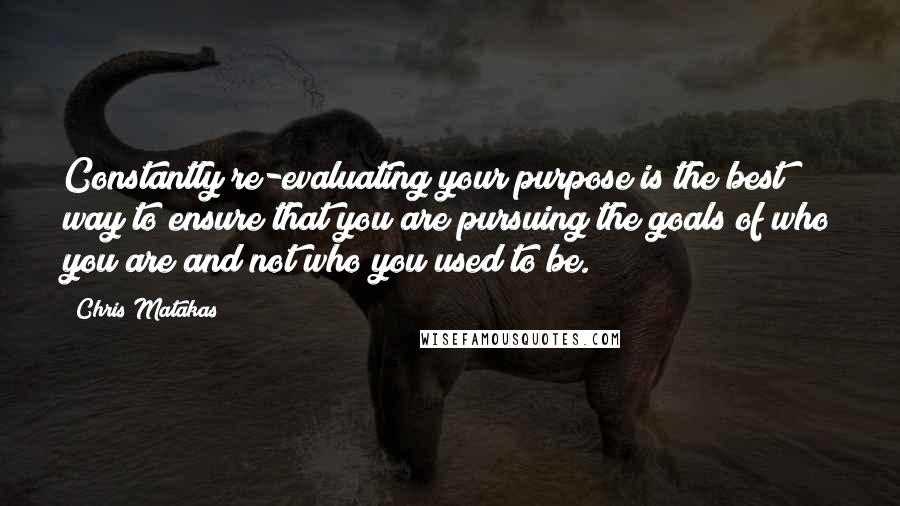 Chris Matakas Quotes: Constantly re-evaluating your purpose is the best way to ensure that you are pursuing the goals of who you are and not who you used to be.