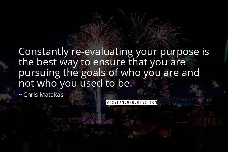 Chris Matakas Quotes: Constantly re-evaluating your purpose is the best way to ensure that you are pursuing the goals of who you are and not who you used to be.