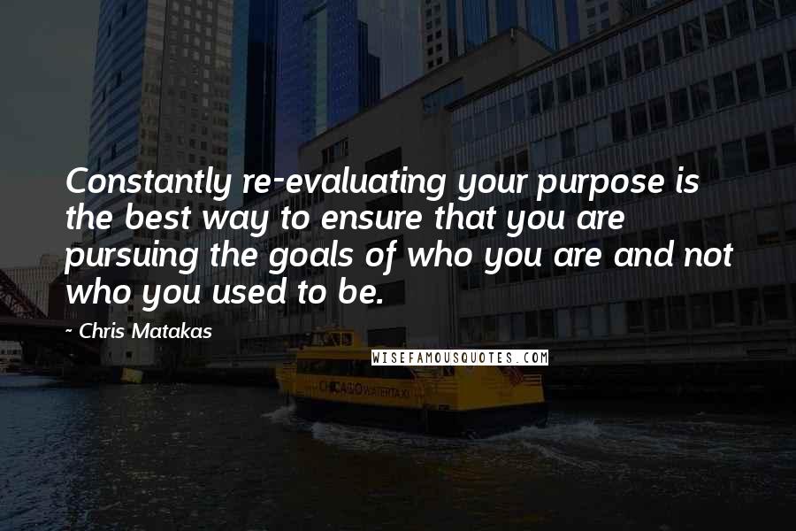 Chris Matakas Quotes: Constantly re-evaluating your purpose is the best way to ensure that you are pursuing the goals of who you are and not who you used to be.