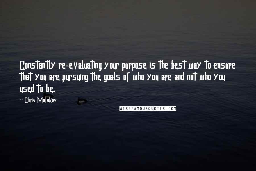 Chris Matakas Quotes: Constantly re-evaluating your purpose is the best way to ensure that you are pursuing the goals of who you are and not who you used to be.