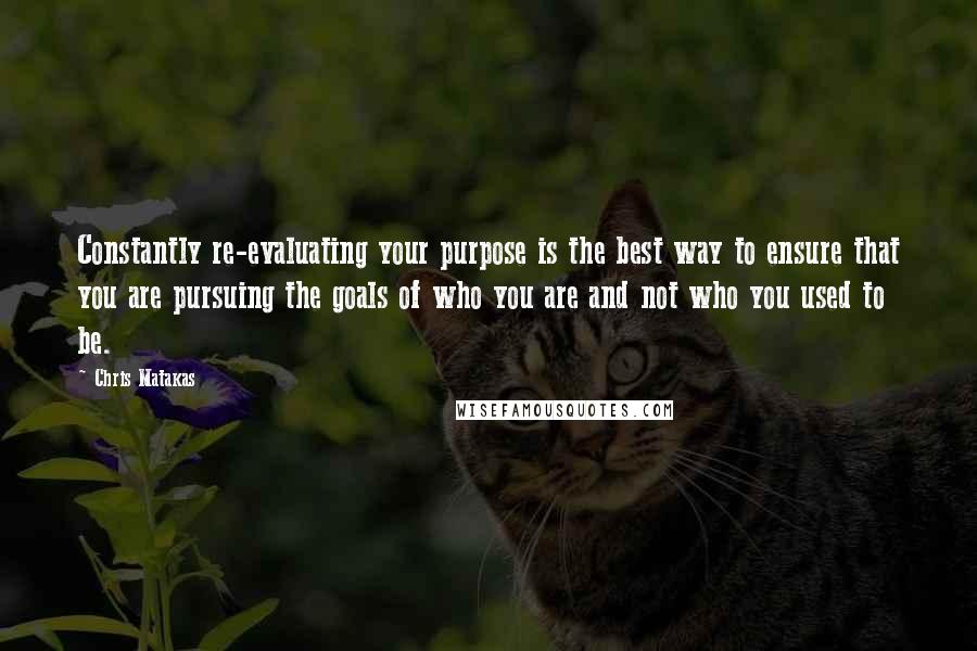 Chris Matakas Quotes: Constantly re-evaluating your purpose is the best way to ensure that you are pursuing the goals of who you are and not who you used to be.