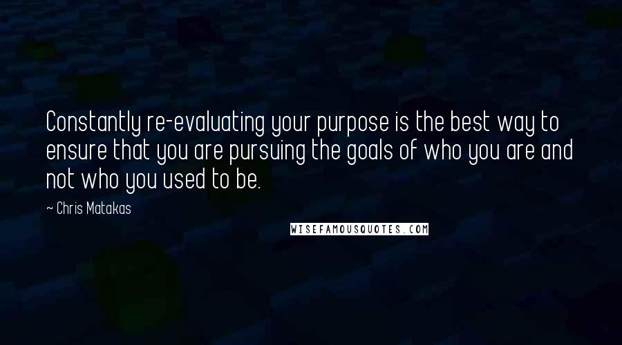 Chris Matakas Quotes: Constantly re-evaluating your purpose is the best way to ensure that you are pursuing the goals of who you are and not who you used to be.