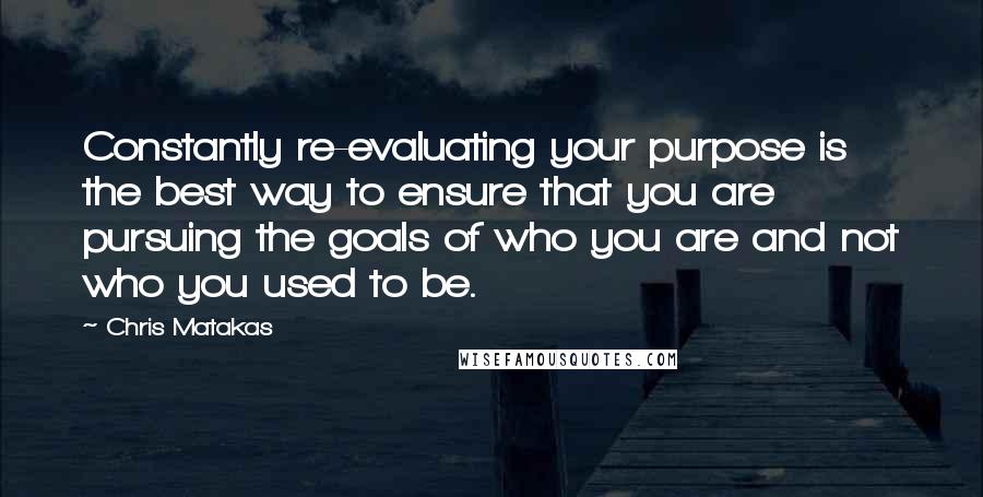 Chris Matakas Quotes: Constantly re-evaluating your purpose is the best way to ensure that you are pursuing the goals of who you are and not who you used to be.