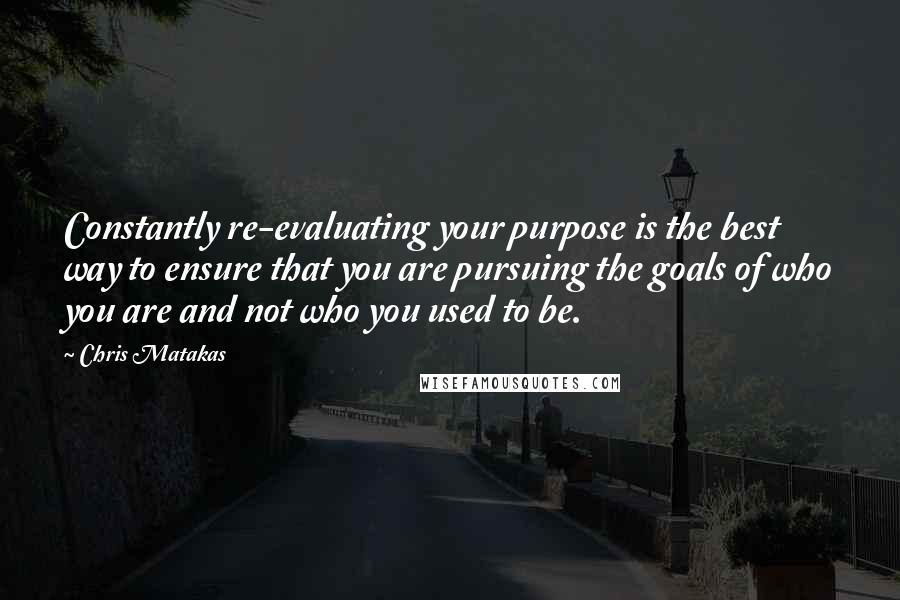 Chris Matakas Quotes: Constantly re-evaluating your purpose is the best way to ensure that you are pursuing the goals of who you are and not who you used to be.