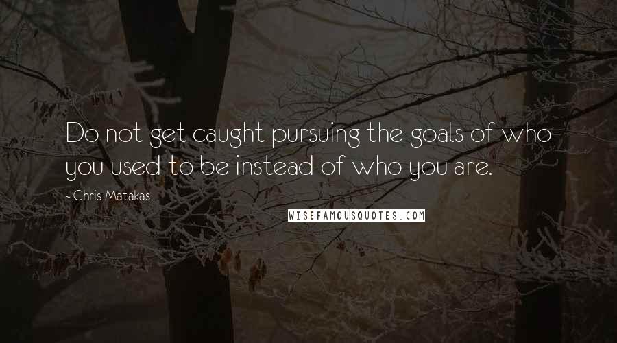 Chris Matakas Quotes: Do not get caught pursuing the goals of who you used to be instead of who you are.