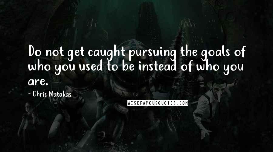 Chris Matakas Quotes: Do not get caught pursuing the goals of who you used to be instead of who you are.