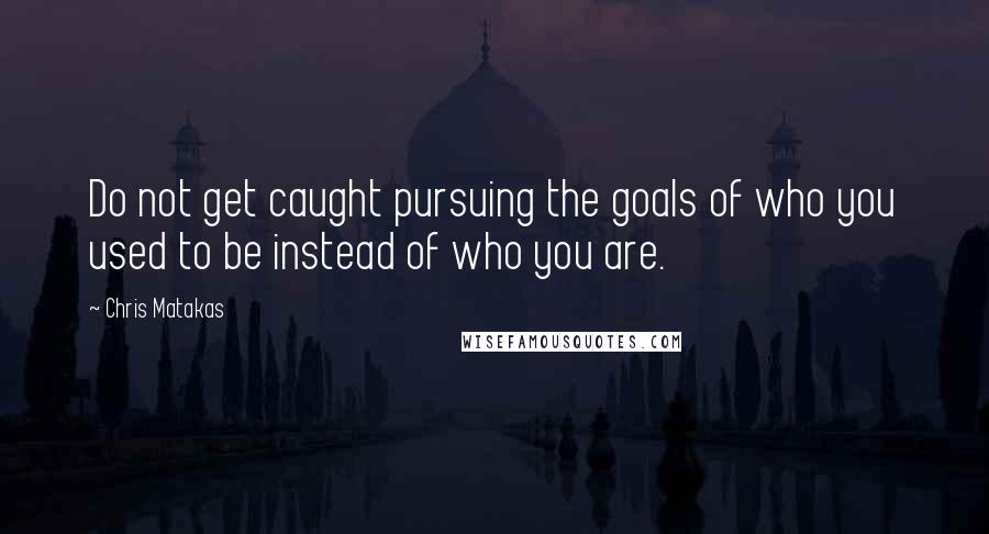 Chris Matakas Quotes: Do not get caught pursuing the goals of who you used to be instead of who you are.