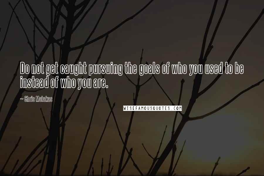 Chris Matakas Quotes: Do not get caught pursuing the goals of who you used to be instead of who you are.
