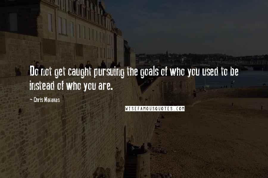 Chris Matakas Quotes: Do not get caught pursuing the goals of who you used to be instead of who you are.