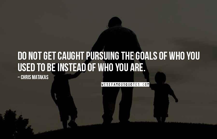 Chris Matakas Quotes: Do not get caught pursuing the goals of who you used to be instead of who you are.