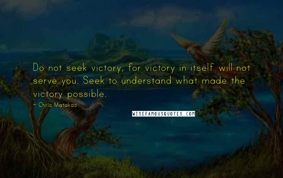 Chris Matakas Quotes: Do not seek victory, for victory in itself will not serve you. Seek to understand what made the victory possible.