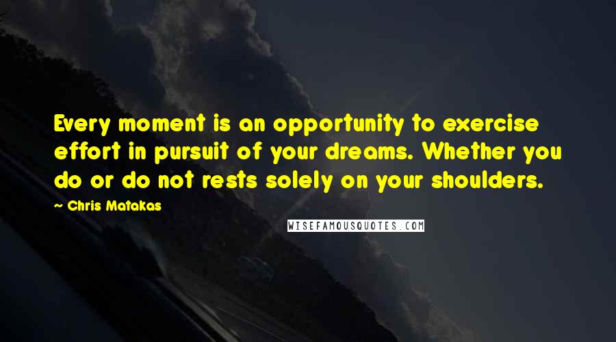 Chris Matakas Quotes: Every moment is an opportunity to exercise effort in pursuit of your dreams. Whether you do or do not rests solely on your shoulders.