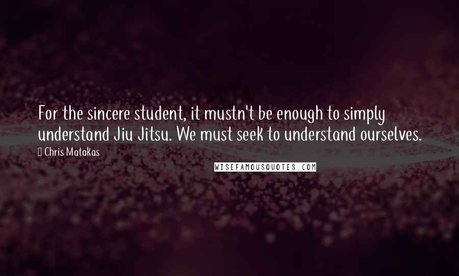 Chris Matakas Quotes: For the sincere student, it mustn't be enough to simply understand Jiu Jitsu. We must seek to understand ourselves.