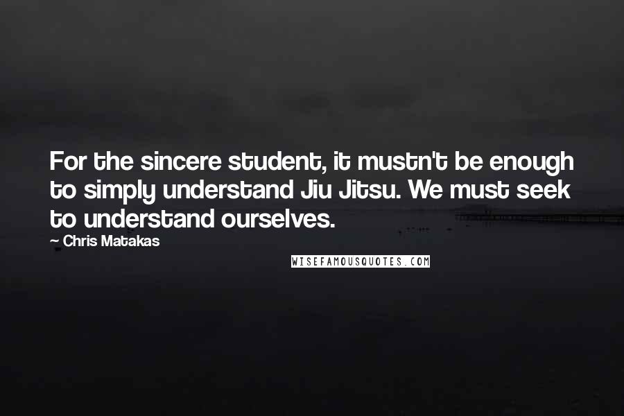 Chris Matakas Quotes: For the sincere student, it mustn't be enough to simply understand Jiu Jitsu. We must seek to understand ourselves.